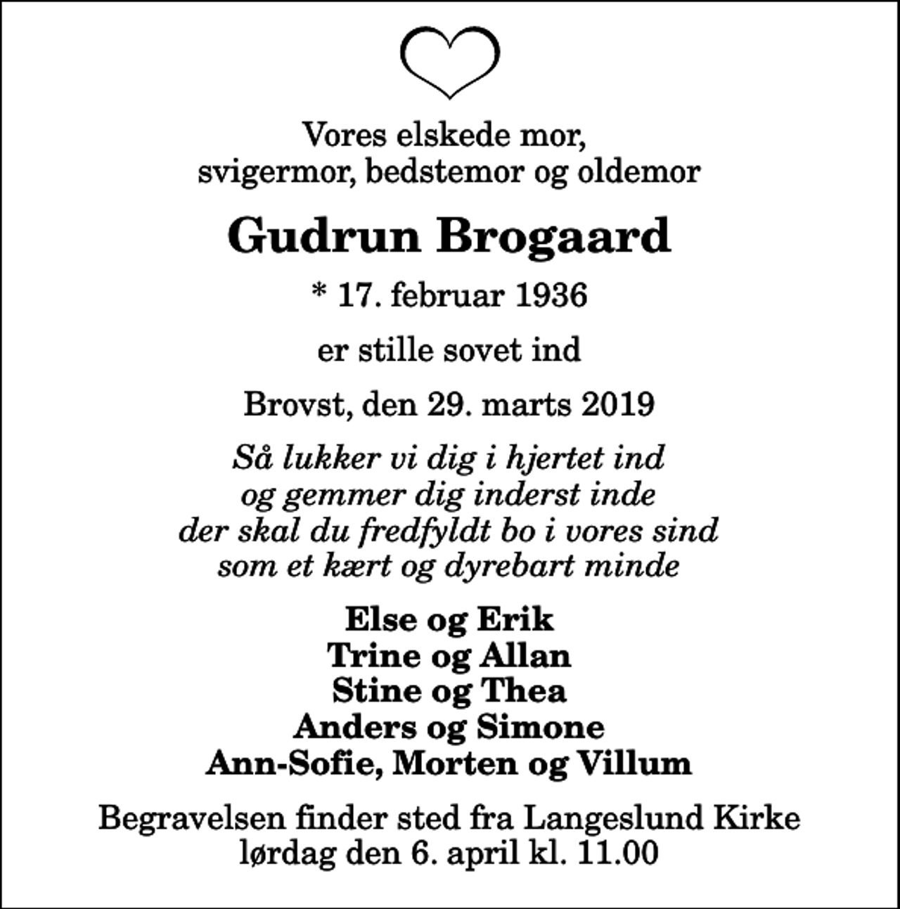 <p>Vores elskede mor, svigermor, bedstemor og oldemor<br />Gudrun Brogaard<br />* 17. februar 1936<br />er stille sovet ind<br />Brovst, den 29. marts 2019<br />Så lukker vi dig i hjertet ind og gemmer dig inderst inde der skal du fredfyldt bo i vores sind som et kært og dyrebart minde<br />Else og Erik Trine og Allan Stine og Thea Anders og Simone Ann-Sofie, Morten og Villum<br />Begravelsen finder sted fra Langeslund Kirke lørdag den 6. april kl. 11.00</p>