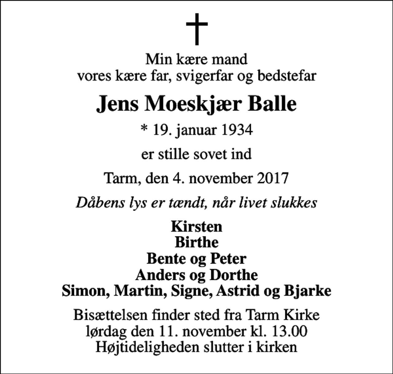 <p>Min kære mand vores kære far, svigerfar og bedstefar<br />Jens Moeskjær Balle<br />* 19. januar 1934<br />er stille sovet ind<br />Tarm, den 4. november 2017<br />Dåbens lys er tændt, når livet slukkes<br />Kirsten Birthe Bente og Peter Anders og Dorthe Simon, Martin, Signe, Astrid og Bjarke<br />Bisættelsen finder sted fra Tarm Kirke lørdag den 11. november kl. 13.00 Højtideligheden slutter i kirken</p>