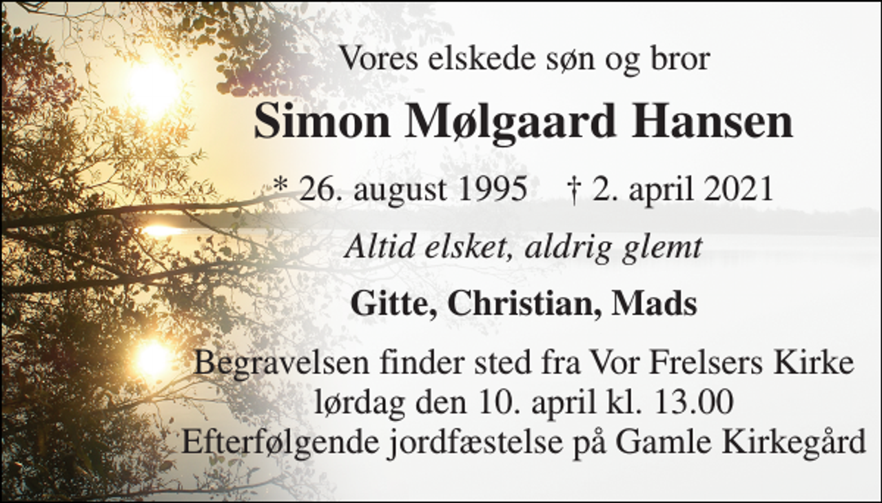 <p>Vores elskede søn og bror<br />Simon Mølgaard Hansen<br />*​ 26. august 1995​ †​ 2. april 2021<br />Altid elsket, aldrig glemt<br />Gitte, Christian, Mads<br />Begravelsen​ finder sted fra Vor Frelsers Kirke​ lørdag den 10. april​ kl. 13.00 Efterfølgende jordfæstelse på Gamle Kirkegård</p>
