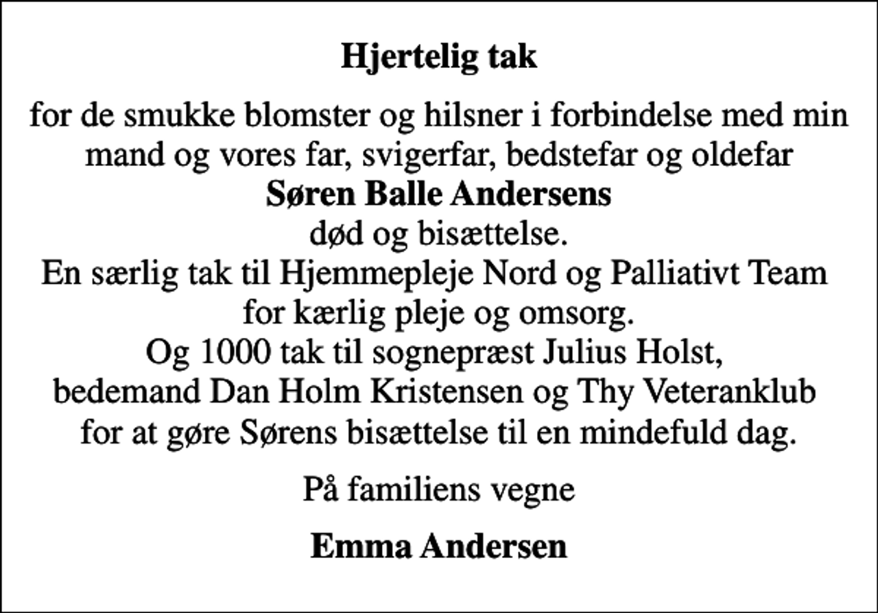 <p>Hjertelig tak<br />for de smukke blomster og hilsner i forbindelse med min mand og vores far, svigerfar, bedstefar og oldefar <em>Søren Balle Andersens</em> død og bisættelse. En særlig tak til Hjemmepleje Nord og Palliativt Team for kærlig pleje og omsorg. Og 1000 tak til sognepræst Julius Holst, bedemand Dan Holm Kristensen og Thy Veteranklub for at gøre Sørens bisættelse til en mindefuld dag.<br />På familiens vegne<br />Emma Andersen</p>