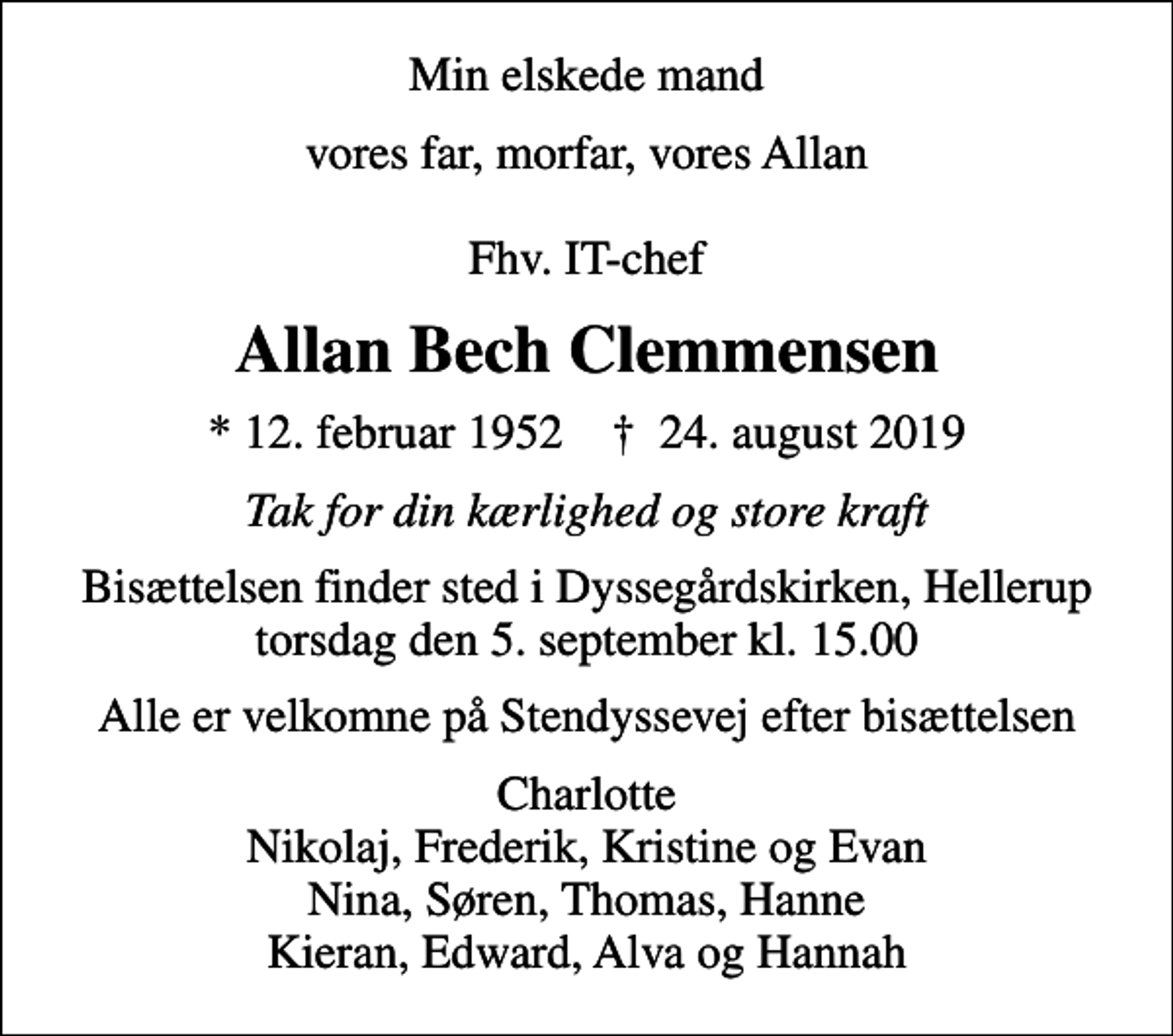 <p>Min elskede mand<br />vores far, morfar, vores Allan Fhv. IT-chef<br />Allan Bech Clemmensen<br />* 12. februar 1952 ✝ 24. august 2019<br />Tak for din kærlighed og store kraft<br />Bisættelsen finder sted i Dyssegårdskirken, Hellerup torsdag den 5. september kl. 15.00<br />Alle er velkomne på Stendyssevej efter bisættelsen<br />Charlotte Nikolaj, Frederik, Kristine og Evan Nina, Søren, Thomas, Hanne Kieran, Edward, Alva og Hannah</p>
