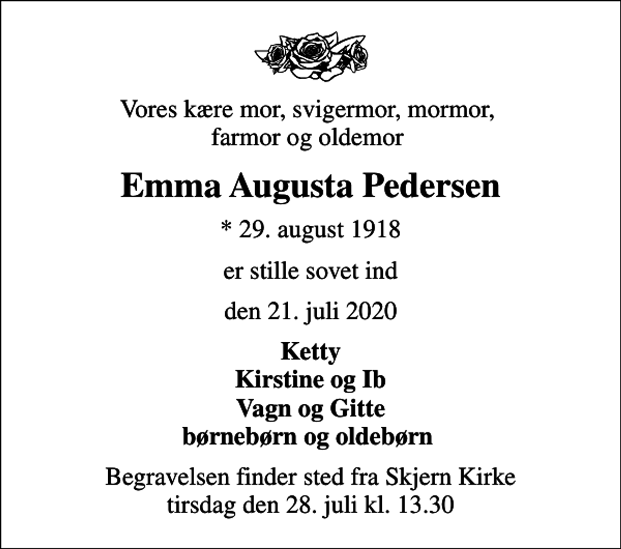 <p>Vores kære mor, svigermor, mormor, farmor og oldemor<br />Emma Augusta Pedersen<br />* 29. august 1918<br />er stille sovet ind<br />den 21. juli 2020<br />Ketty Kirstine og Ib Vagn og Gitte børnebørn og oldebørn<br />Begravelsen finder sted fra Skjern Kirke tirsdag den 28. juli kl. 13.30</p>