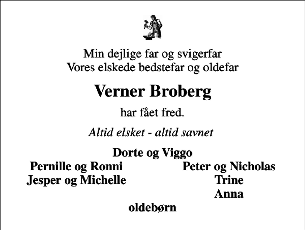<p>Min dejlige far og svigerfar Vores elskede bedstefar og oldefar<br />Verner Broberg<br />har fået fred.<br />Altid elsket - altid savnet<br />Dorte og Viggo<br />Pernille og Ronni<br />Peter og Nicholas<br />Jesper og Michelle<br />Trine<br />Anna</p>