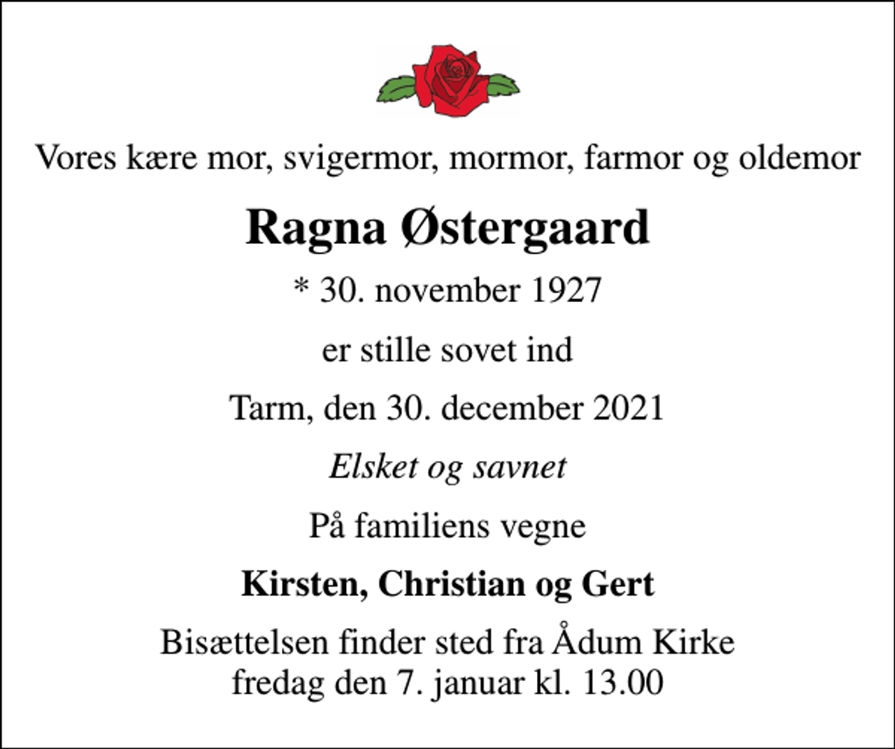 <p>Vores kære mor, svigermor, mormor, farmor og oldemor<br />Ragna Østergaard<br />* 30. november 1927<br />er stille sovet ind<br />Tarm, den 30. december 2021<br />Elsket og savnet<br />På familiens vegne<br />Kirsten, Christian og Gert<br />Bisættelsen finder sted fra Ådum Kirke fredag den 7. januar kl. 13.00</p>