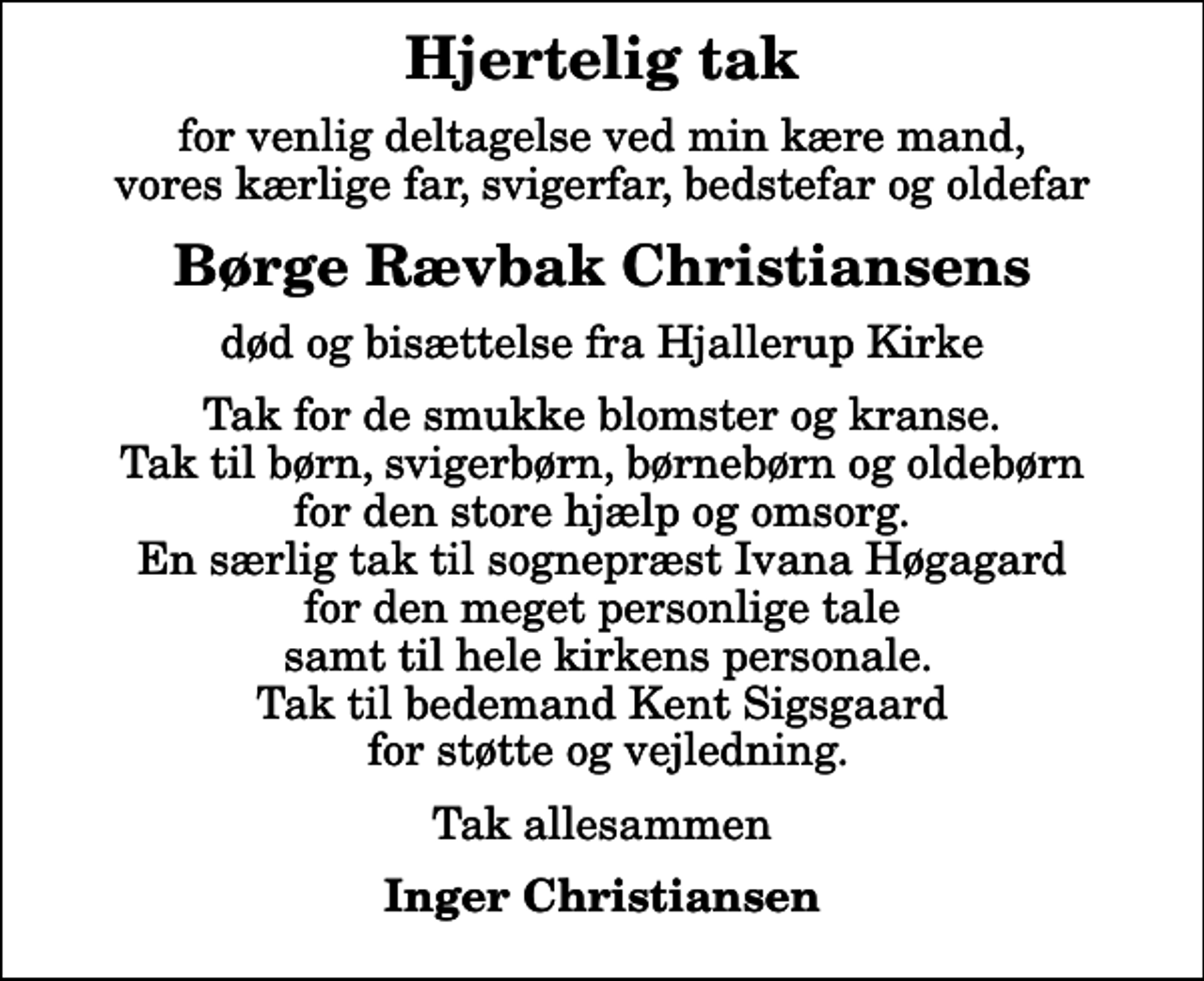 <p>Hjertelig tak<br />for venlig deltagelse ved min kære mand, vores kærlige far, svigerfar, bedstefar og oldefar<br />Børge Rævbak Christiansens<br />død og bisættelse fra Hjallerup Kirke<br />Tak for de smukke blomster og kranse. Tak til børn, svigerbørn, børnebørn og oldebørn for den store hjælp og omsorg. En særlig tak til sognepræst Ivana Høgagard for den meget personlige tale samt til hele kirkens personale. Tak til bedemand Kent Sigsgaard for støtte og vejledning.<br />Tak allesammen<br />Inger Christiansen</p>