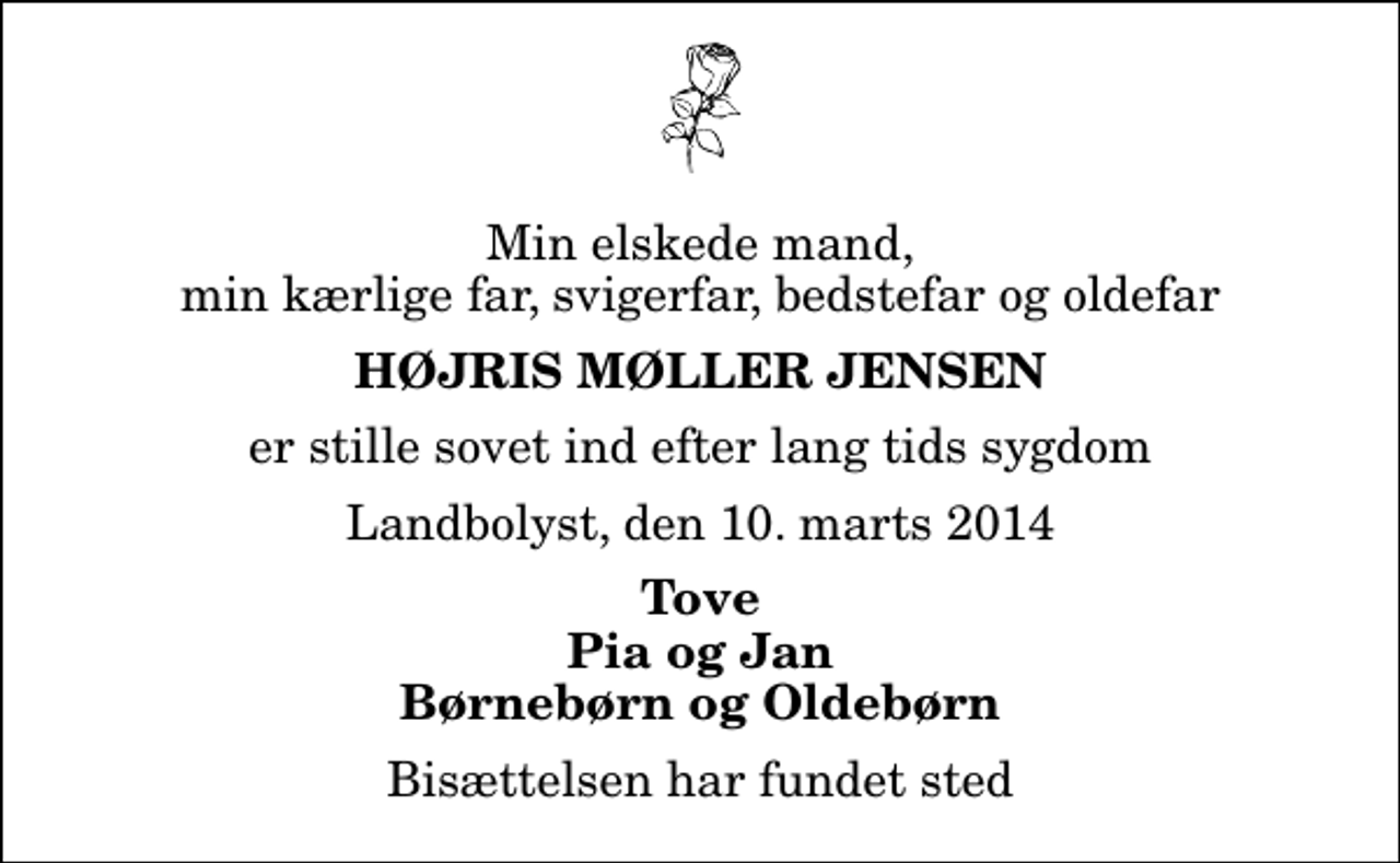 <p>Min elskede mand, min kærlige far, svigerfar, bedstefar og oldefar<br />Højris Møller Jensen<br />er stille sovet ind efter lang tids sygdom<br />Landbolyst, den 10. marts 2014<br />Tove Pia og Jan Børnebørn og Oldebørn<br />Bisættelsen har fundet sted</p>