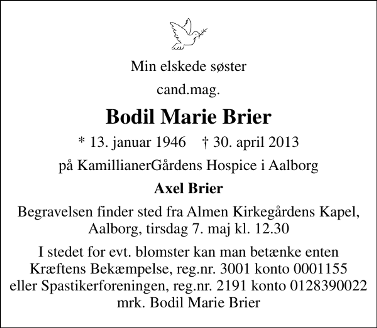 <p>Min elskede søster<br />cand.mag.<br />Bodil Marie Brier<br />* 13. januar 1946 ✝ 30. april 2013<br />på KamillianerGårdens Hospice i Aalborg<br />Axel Brier<br />Begravelsen finder sted fra Almen Kirkegårdens Kapel, Aalborg, tirsdag 7. maj kl. 12.30<br />I stedet for evt. blomster kan man betænke<br />Kræftens Bekæmpelse reg.4183konto0001155mrk. Bodil Marie<br />Brier<br />I stedet for evt. blomster kan man betænke enten Kræftens Bekæmpelse, reg.nr. 3001 konto 0001155 eller Spastikerforeningen, reg.nr. 2191 konto 0128390022 mrk. Bodil Marie Brier</p>