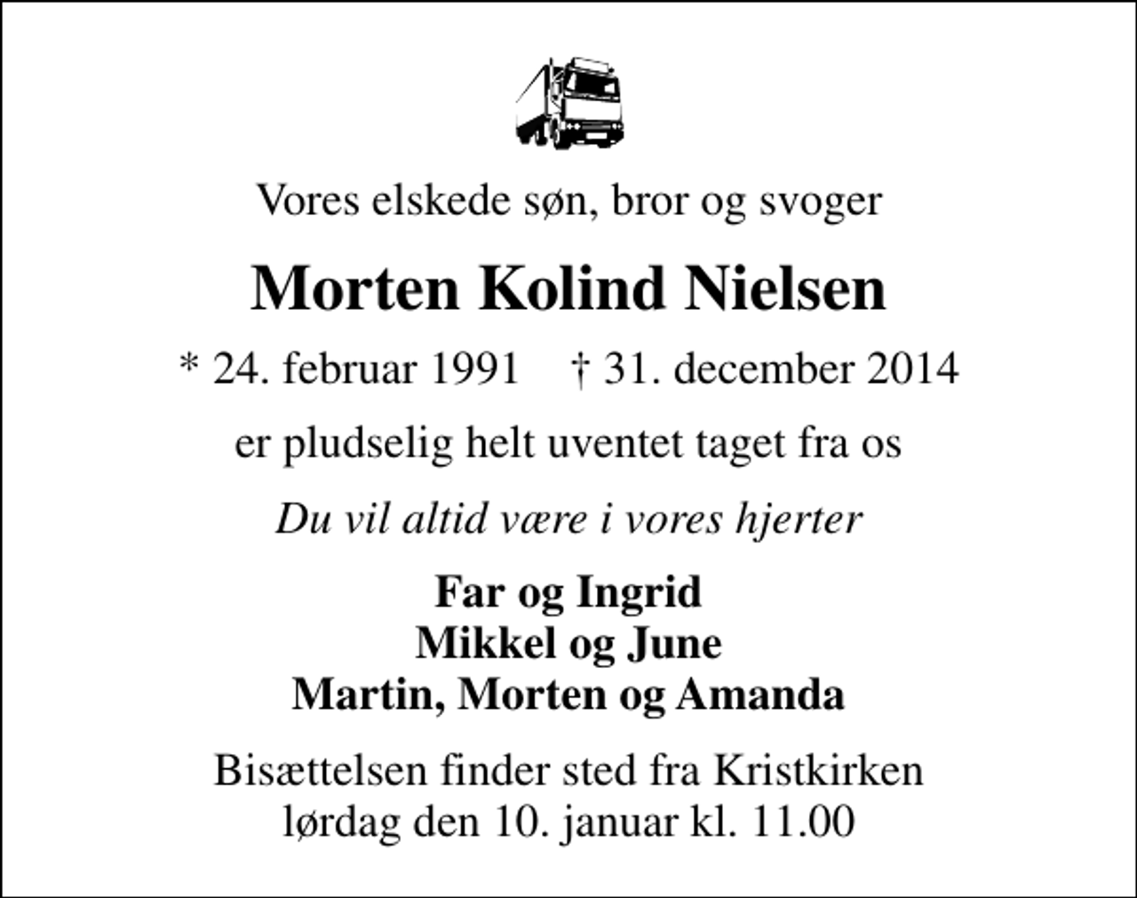 <p>Vores elskede søn, bror og svoger<br />Morten Kolind Nielsen<br />* 24. februar 1991 ✝ 31. december 2014<br />er pludselig helt uventet taget fra os<br />Du vil altid være i vores hjerter<br />Far og Ingrid Mikkel og June Martin, Morten og Amanda<br />Bisættelsen finder sted fra Kristkirken lørdag den 10. januar kl. 11.00</p>