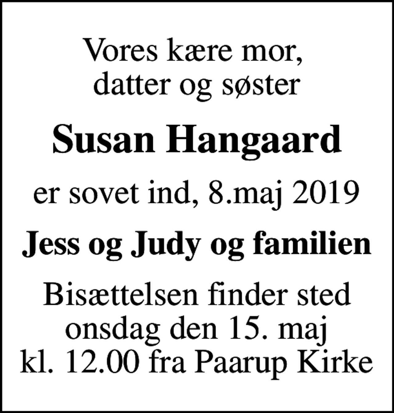 <p>Vores kære mor, datter og søster<br />Susan Hangaard<br />er sovet ind, 8.maj 2019<br />Jess og Judy og familien<br />Bisættelsen finder sted onsdag den 15. maj kl. 12.00 fra Paarup Kirke</p>