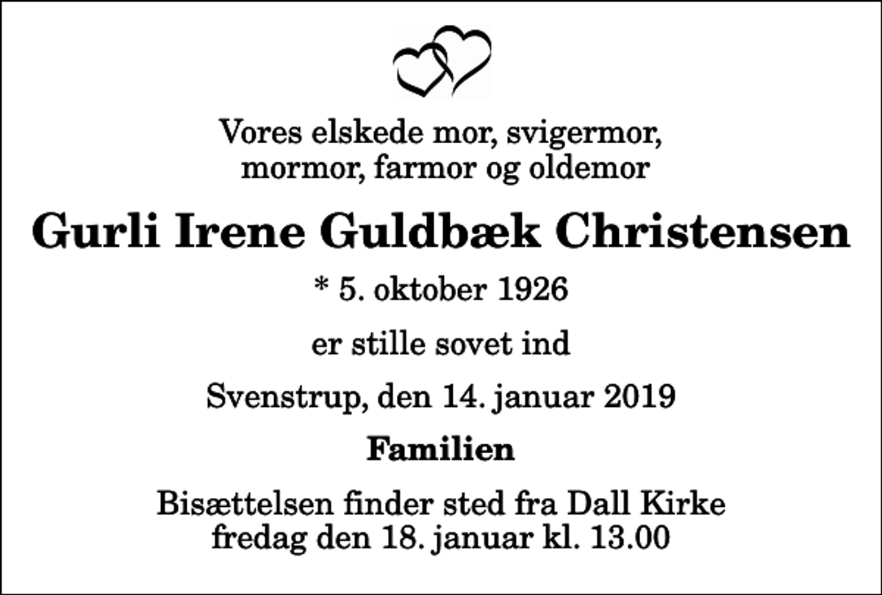 <p>Vores elskede mor, svigermor, mormor, farmor og oldemor<br />Gurli Irene Guldbæk Christensen<br />* 5. oktober 1926<br />er stille sovet ind<br />Svenstrup, den 14. januar 2019<br />Familien<br />Bisættelsen finder sted fra Dall Kirke fredag den 18. januar kl. 13.00</p>