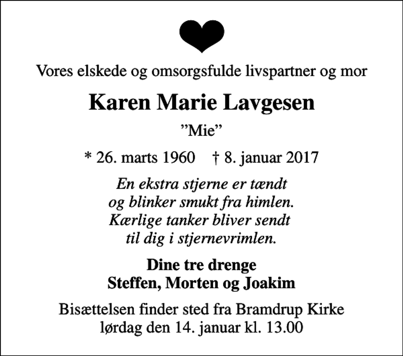 <p>Vores elskede og omsorgsfulde livspartner og mor<br />Karen Marie Lavgesen<br />Mie<br />* 26. marts 1960 ✝ 8. januar 2017<br />En ekstra stjerne er tændt og blinker smukt fra himlen. Kærlige tanker bliver sendt til dig i stjernevrimlen.<br />Dine tre drenge Steffen, Morten og Joakim<br />Bisættelsen finder sted fra Bramdrup Kirke lørdag den 14. januar kl. 13.00</p>