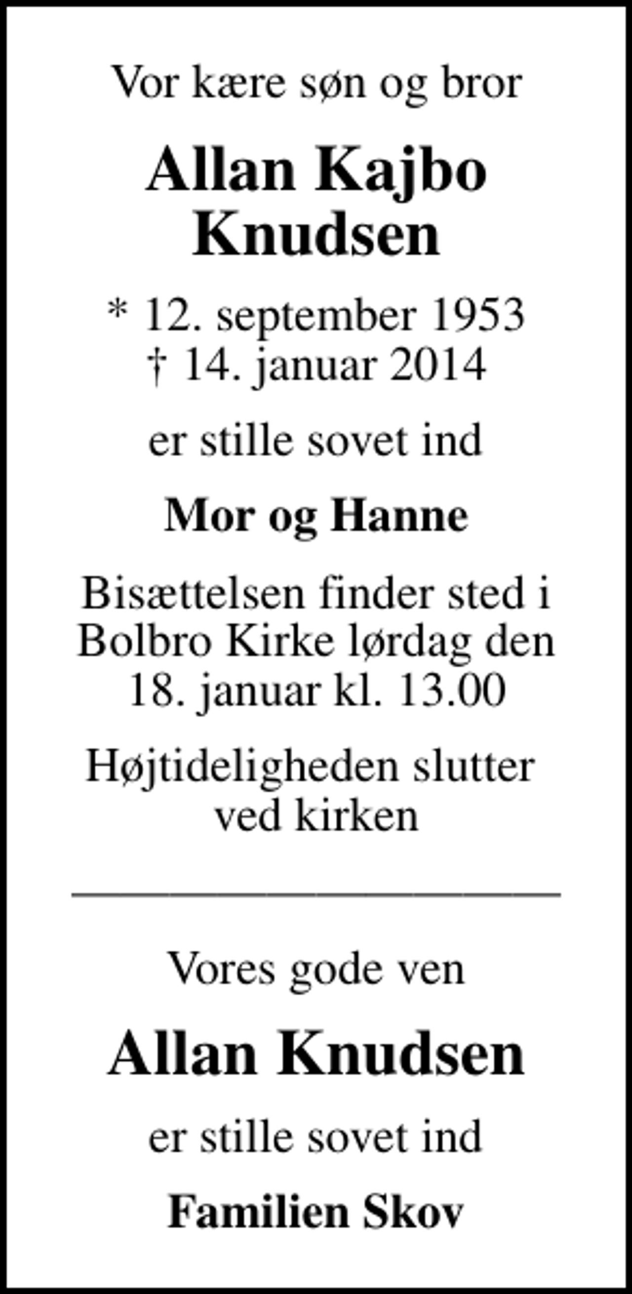 <p>Vor kære søn og bror<br />Allan Kajbo Knudsen<br />* 12. september 1953<br />✝ 14. januar 2014<br />er stille sovet ind<br />Mor og Hanne<br />Bisættelsen finder sted i Bolbro Kirke lørdag den 18. januar kl. 13.00<br />Højtideligheden slutter ved kirken<br />Vores gode ven<br />Allan Knudsen<br />er stille sovet ind<br />Familien Skov</p>