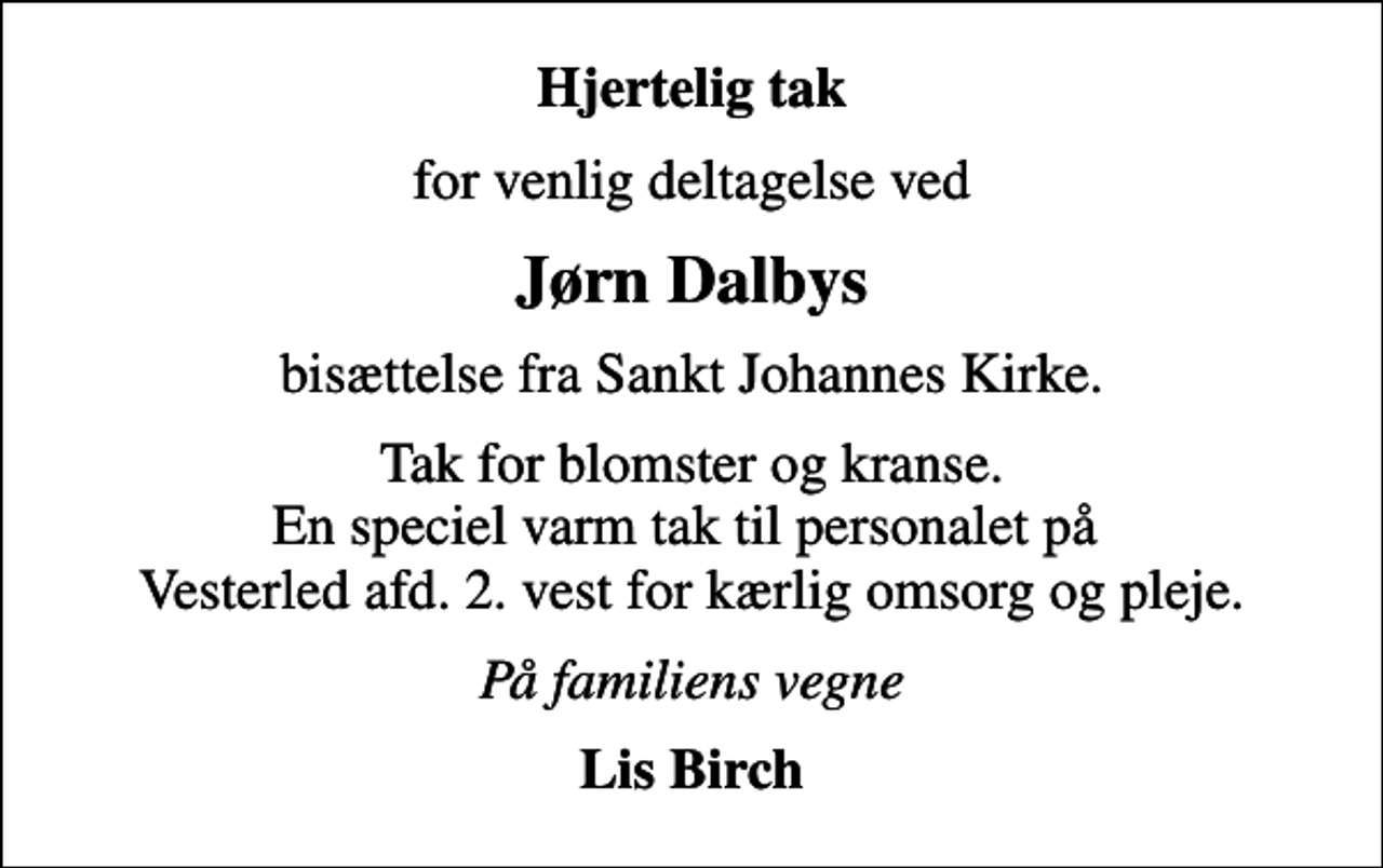 <p>Hjertelig tak<br />for venlig deltagelse ved<br />Jørn Dalbys<br />bisættelse fra Sankt Johannes Kirke.<br />Tak for blomster og kranse. En speciel varm tak til personalet på Vesterled afd. 2. vest for kærlig omsorg og pleje.<br />På familiens vegne<br />Lis Birch</p>