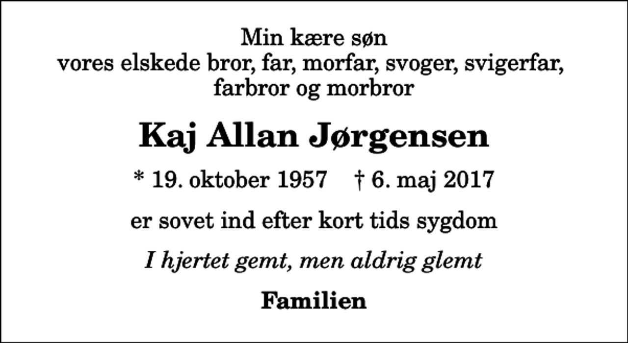 <p>Min kære søn vores elskede bror, far, morfar, svoger, svigerfar, farbror og morbror<br />Kaj Allan Jørgensen<br />* 19. oktober 1957 ✝ 6. maj 2017<br />er sovet ind efter kort tids sygdom<br />I hjertet gemt, men aldrig glemt<br />Familien</p>
