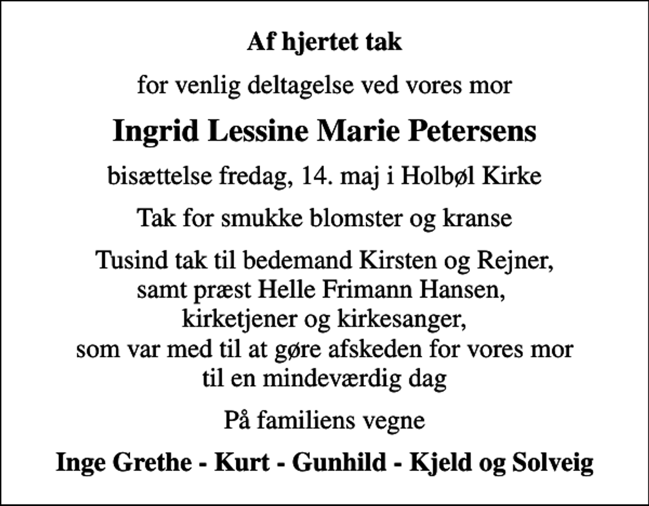 <p>Af hjertet tak<br />for venlig deltagelse ved vores mor<br />Ingrid Lessine Marie Petersens<br />bisættelse fredag, 14. maj i Holbøl Kirke<br />Tak for smukke blomster og kranse<br />Tusind tak til bedemand Kirsten og Rejner, samt præst Helle Frimann Hansen, kirketjener og kirkesanger, som var med til at gøre afskeden for vores mor til en mindeværdig dag<br />På familiens vegne<br />Inge Grethe - Kurt - Gunhild - Kjeld og Solveig</p>