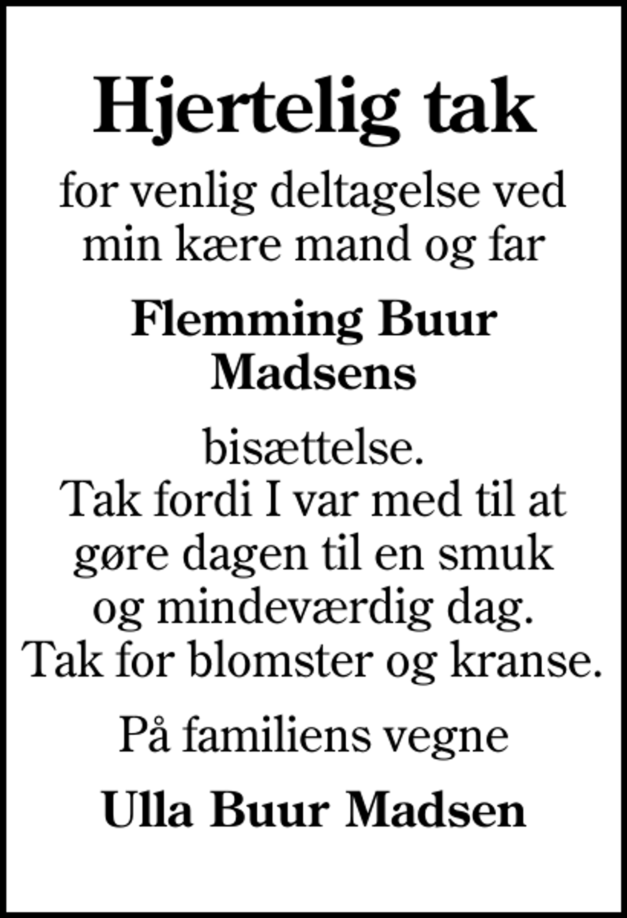 <p>Hjertelig tak<br />for venlig deltagelse ved min kære mand og far<br />Flemming Buur Madsens<br />bisættelse. Tak fordi I var med til at gøre dagen til en smuk og mindeværdig dag. Tak for blomster og kranse.<br />På familiens vegne<br />Ulla Buur Madsen</p>