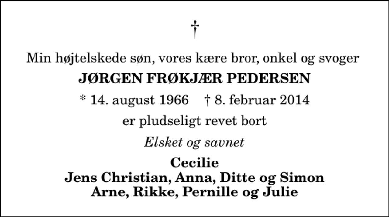 <p>Min højtelskede søn, vores kære bror, onkel og svoger<br />Jørgen Frøkjær Pedersen<br />* 14. august 1966 ✝ 8. februar 2014<br />er pludseligt revet bort<br />Elsket og savnet<br />Cecilie Jens Christian, Anna, Ditte og Simon Arne, Rikke, Pernille og Julie</p>