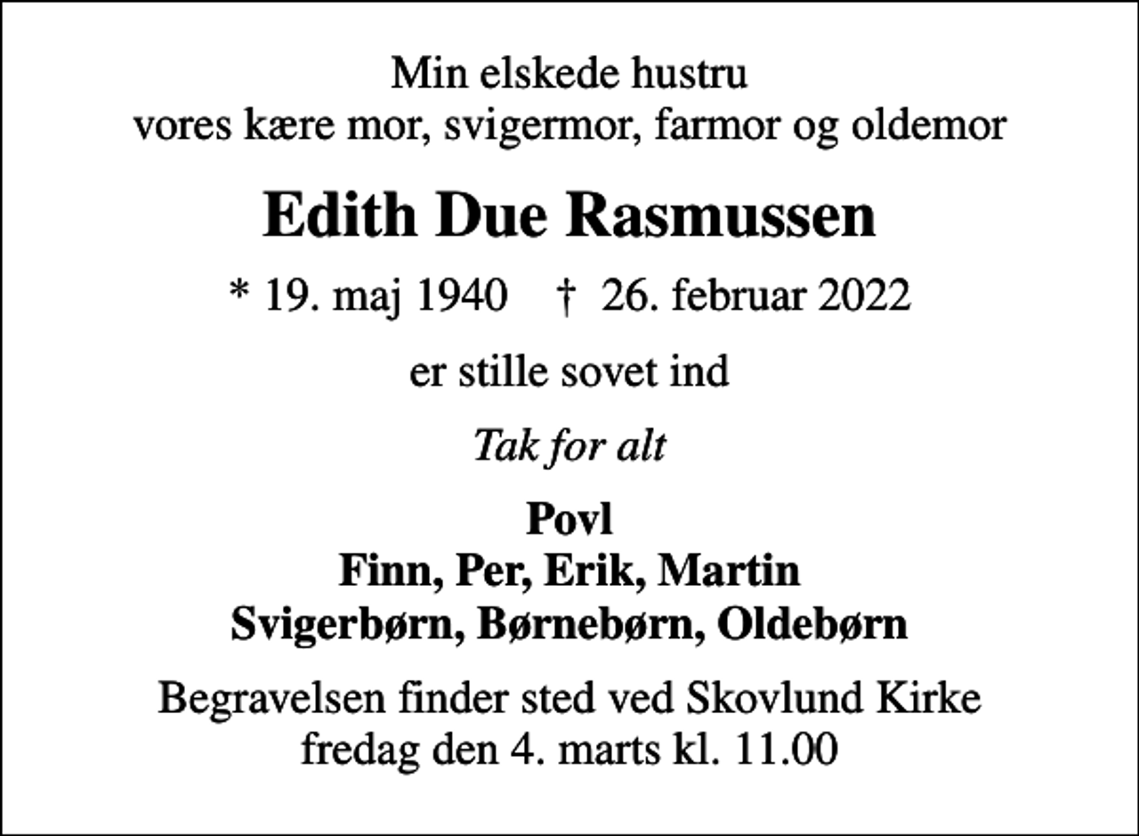 <p>Min elskede hustru vores kære mor, svigermor, farmor og oldemor<br />Edith Due Rasmussen<br />* 19. maj 1940 ✝ 26. februar 2022<br />er stille sovet ind<br />Tak for alt<br />Povl Finn, Per, Erik, Martin Svigerbørn, Børnebørn, Oldebørn<br />Begravelsen finder sted ved Skovlund Kirke fredag den 4. marts kl. 11.00</p>