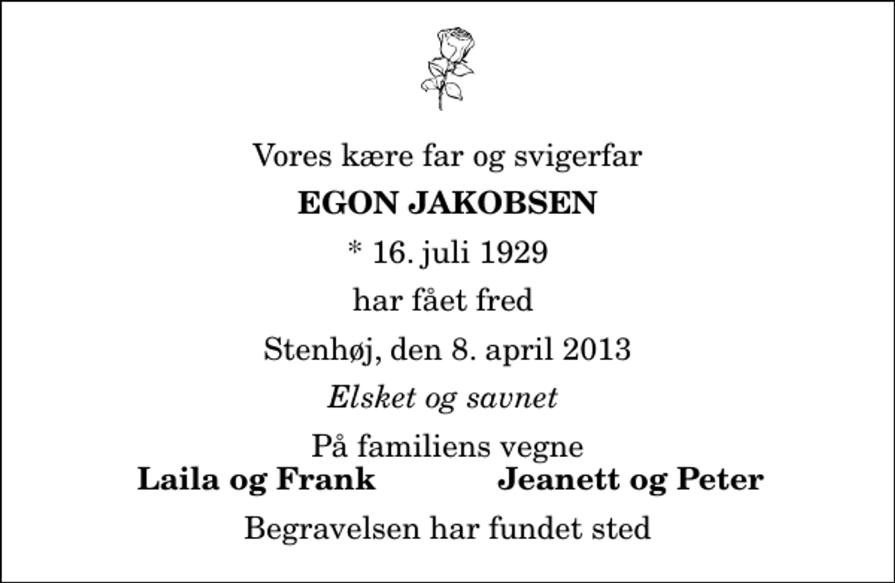 <p>Vores kære far og svigerfar<br />Egon Jakobsen<br />* 16. juli 1929<br />har fået fred<br />Stenhøj, den 8. april 2013<br />Elsket og savnet<br />På familiens vegne<br />Laila og Frank<br />Jeanett og Peter<br />Begravelsen har fundet sted</p>