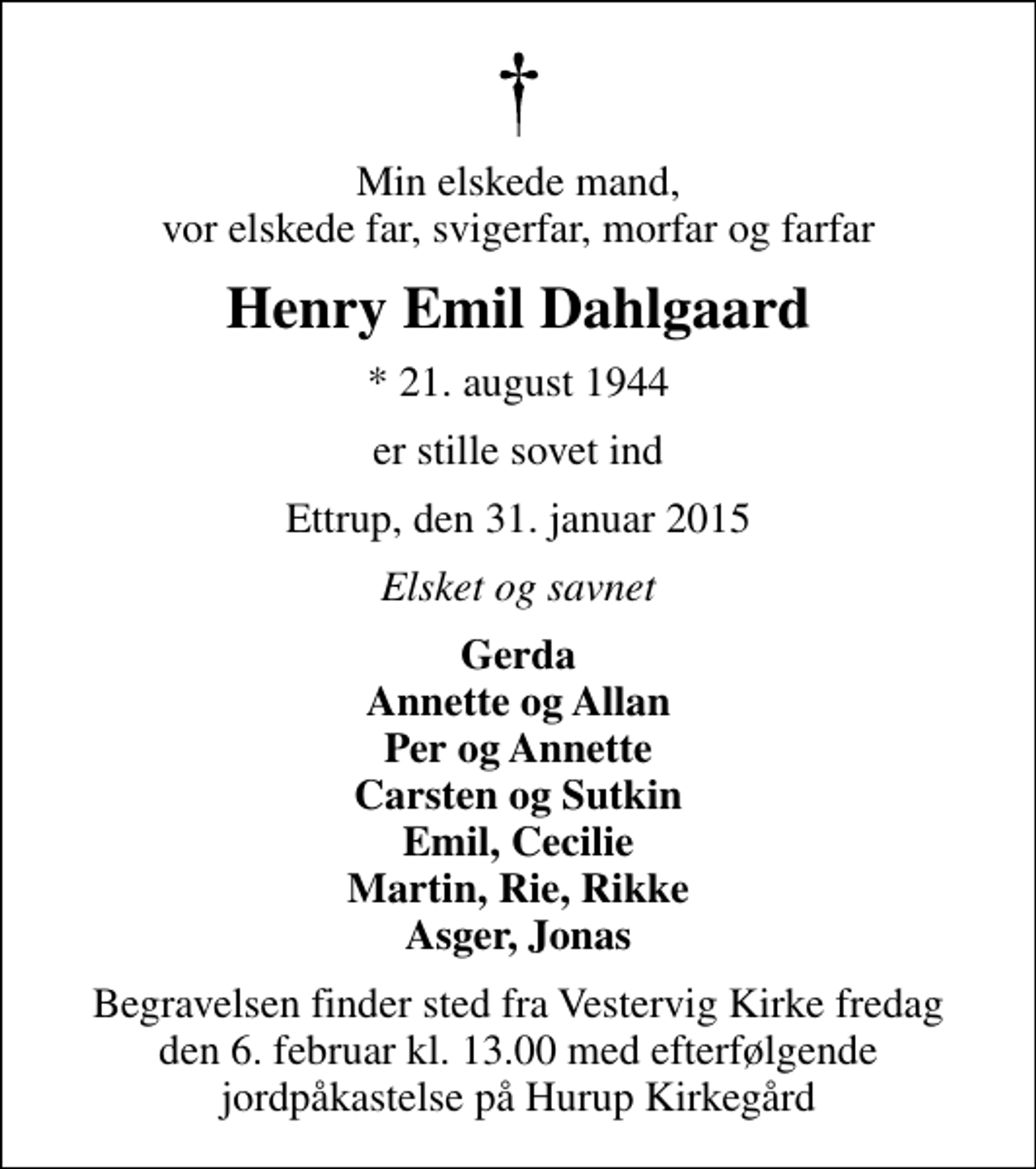 <p>Min elskede mand, vor elskede far, svigerfar, morfar og farfar<br />Henry Emil Dahlgaard<br />* 21. august 1944<br />er stille sovet ind<br />Ettrup, den 31. januar 2015<br />Elsket og savnet<br />Gerda Annette og Allan Per og Annette Carsten og Sutkin Emil, Cecilie Martin, Rie, Rikke Asger, Jonas<br />Begravelsen finder sted fra Vestervig Kirke fredag den 6. februar kl. 13.00<br />Begravelsen finder sted fra Vestervig Kirke fredag den 6. februar kl. 13.00 med efterfølgende jordpåkastelse på Hurup Kirkegård</p>