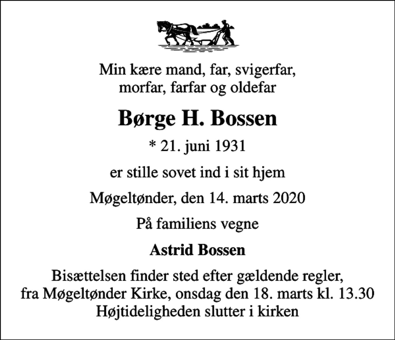 <p>Min kære mand, far, svigerfar, morfar, farfar og oldefar<br />Børge H. Bossen<br />* 21. juni 1931<br />er stille sovet ind i sit hjem<br />Møgeltønder, den 14. marts 2020<br />På familiens vegne<br />Astrid Bossen<br />Bisættelsen finder sted fra Møgeltønder Kirke onsdag den 18. marts kl. 13.30 Højtideligheden slutter i kirken<br />Bisættelsen finder sted efter gældende regler, fra Møgeltønder Kirke, onsdag den 18. marts kl. 13.30 Højtideligheden slutter i kirken</p>