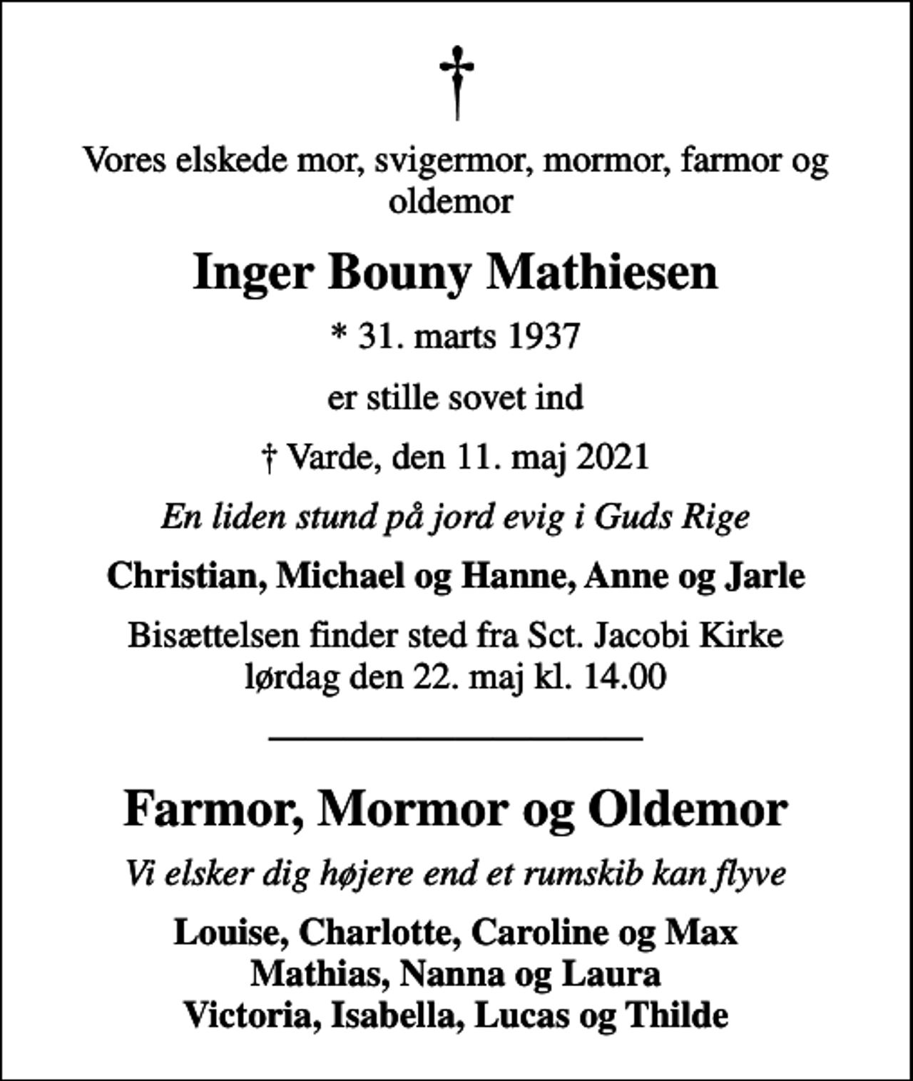 <p>Vores elskede mor, svigermor, mormor, farmor og oldemor<br />Inger Bouny Mathiesen<br />* 31. marts 1937<br />er stille sovet ind<br />Varde, den 11. maj 2021<br />En liden stund på jord evig i Guds Rige<br />Christian, Michael og Hanne, Anne og Jarle<br />Bisættelsen finder sted fra Sct. Jacobi Kirke lørdag den 22. maj kl. 14.00<br />Farmor, Mormor og Oldemor<br />Vi elsker dig højere end et rumskib kan flyve<br />Louise, Charlotte, Caroline og Max Mathias, Nanna og Laura Victoria, Isabella, Lucas og Thilde</p>