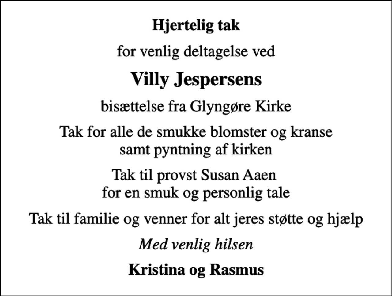 <p>Hjertelig tak<br />for venlig deltagelse ved<br />Villy Jespersens<br />bisættelse fra Glyngøre Kirke<br />Tak for alle de smukke blomster og kranse samt pyntning af kirken<br />Tak til provst Susan Aaen for en smuk og personlig tale<br />Tak til familie og venner for alt jeres støtte og hjælp<br />Med venlig hilsen<br />Kristina og Rasmus</p>