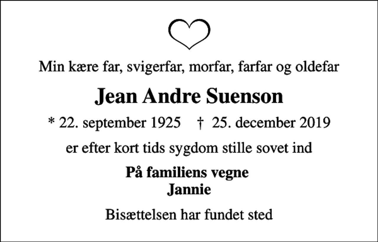 <p>Min kære far, svigerfar, morfar, farfar og oldefar<br />Jean Andre Suenson<br />* 22. september 1925 ✝ 25. december 2019<br />er efter kort tids sygdom stille sovet ind<br />På familiens vegne Jannie<br />Bisættelsen har fundet sted</p>