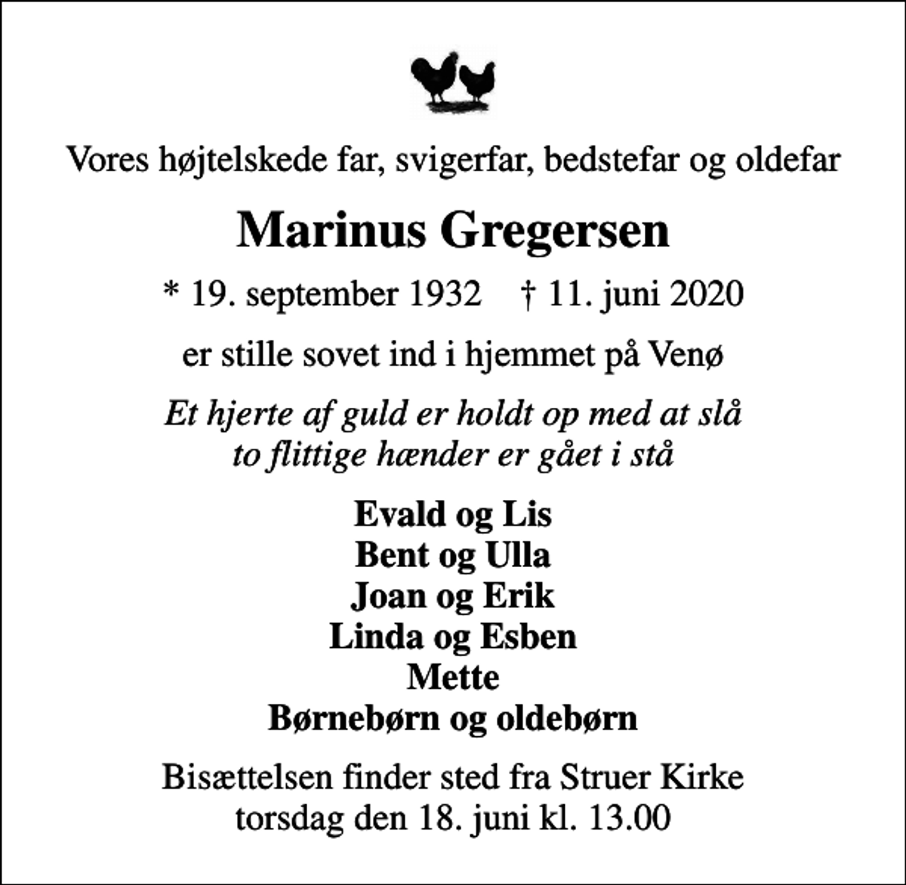 <p>Vores højtelskede far, svigerfar, bedstefar og oldefar<br />Marinus Gregersen<br />* 19. september 1932 ✝ 11. juni 2020<br />er stille sovet ind i hjemmet på Venø<br />Et hjerte af guld er holdt op med at slå to flittige hænder er gået i stå<br />Evald og Lis Bent og Ulla Joan og Erik Linda og Esben Mette Børnebørn og oldebørn<br />Bisættelsen finder sted fra Struer Kirke torsdag den 18. juni kl. 13.00</p>
