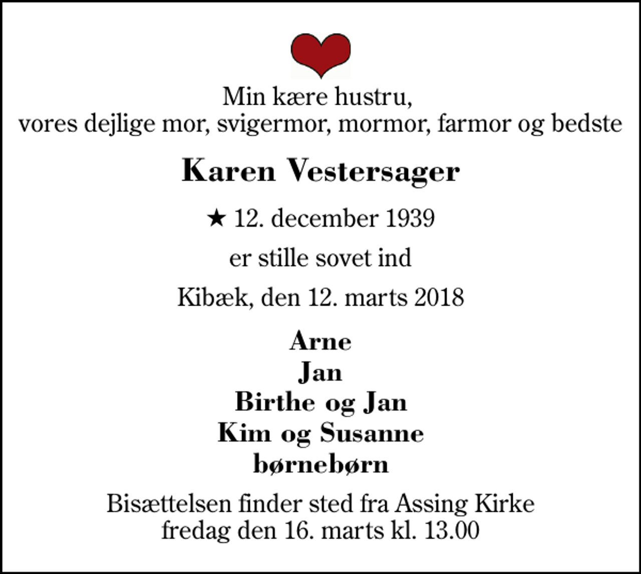 <p>Min kære hustru, vores dejlige mor, svigermor, mormor, farmor og bedste<br />Karen Vestersager<br />* 12. december 1939<br />er stille sovet ind<br />Kibæk, den 12. marts 2018<br />Arne Jan Birthe og Jan Kim og Susanne børnebørn<br />Bisættelsen finder sted fra Assing Kirke fredag den 16. marts kl. 13.00</p>