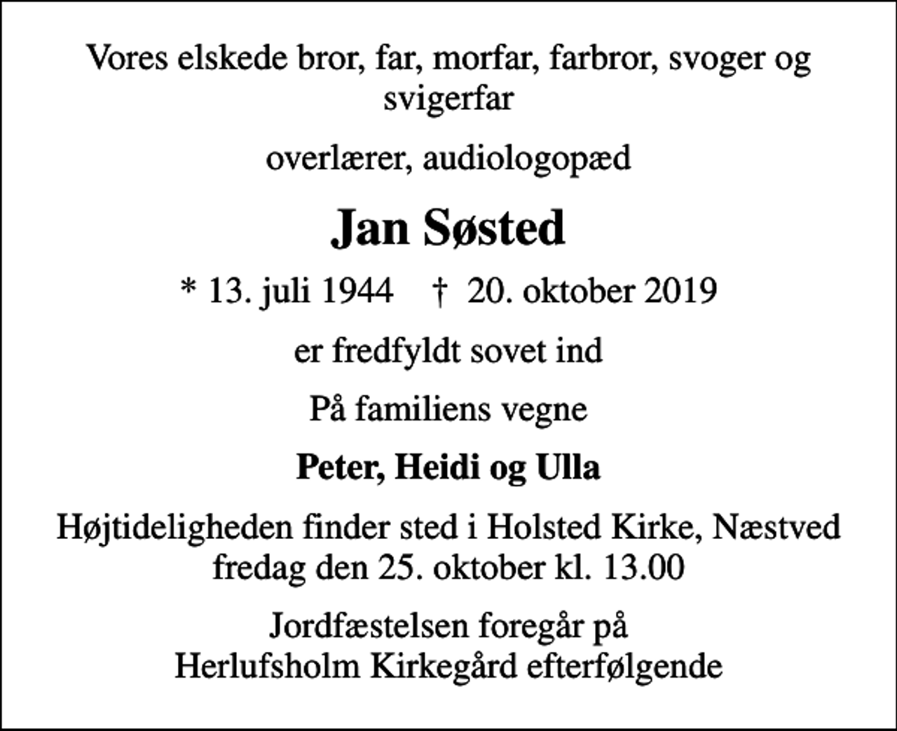 <p>Vores elskede bror, far, morfar, farbror, svoger og svigerfar<br />overlærer, audiologopæd<br />Jan Søsted<br />* 13. juli 1944 ✝ 20. oktober 2019<br />er fredfyldt sovet ind<br />På familiens vegne<br />Peter, Heidi og Ulla<br />Højtideligheden finder sted i Holsted Kirke, Næstved fredag den 25. oktober kl. 13.00<br />Jordfæstelsen foregår på Herlufsholm Kirkegård efterfølgende</p>