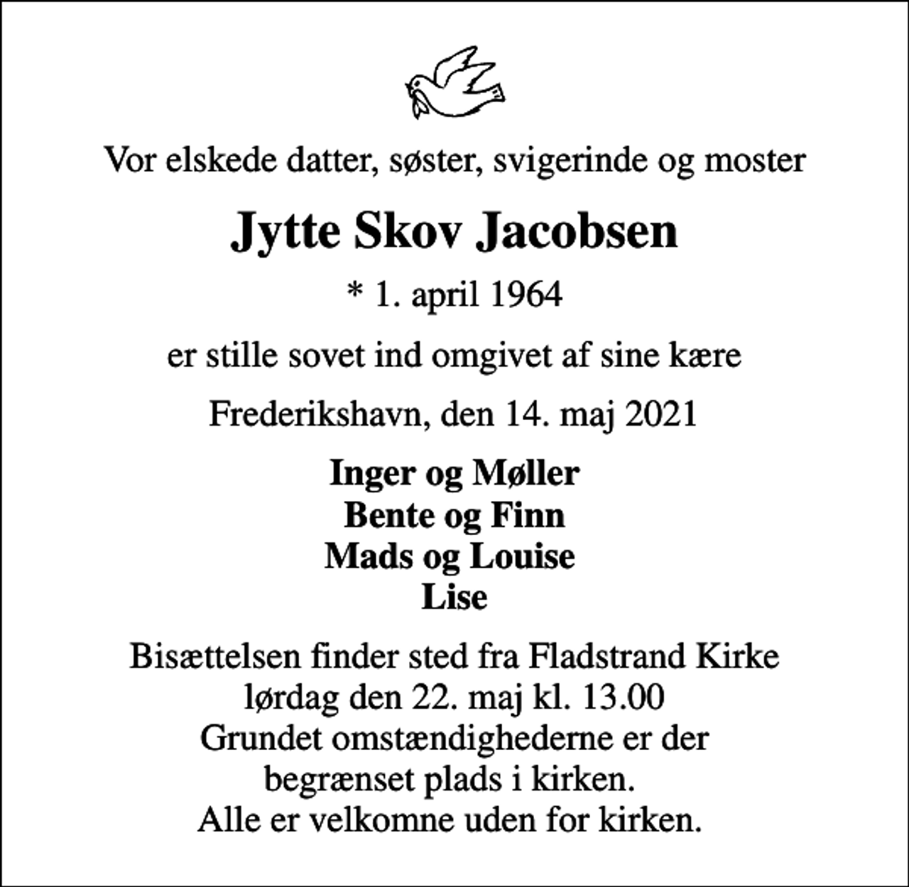 <p>Vor elskede datter, søster, svigerinde og moster<br />Jytte Skov Jacobsen<br />* 1. april 1964<br />er stille sovet ind omgivet af sine kære<br />Frederikshavn, den 14. maj 2021<br />Inger og Møller Bente og Finn Mads og Louise Lise<br />Bisættelsen finder sted fra Fladstrand Kirke lørdag den 22. maj kl. 13.00 Grundet omstændighederne er der begrænset plads i kirken. Alle er velkomne uden for kirken.</p>