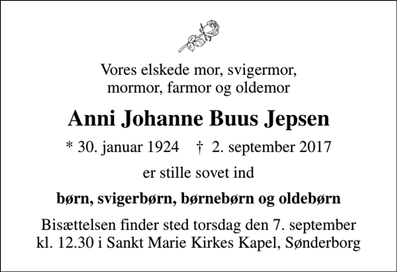 <p>Vores elskede mor, svigermor, mormor, farmor og oldemor<br />Anni Johanne Buus Jepsen<br />* 30. januar 1924 ✝ 2. september 2017<br />er stille sovet ind<br />børn, svigerbørn, børnebørn og oldebørn<br />Bisættelsen finder sted torsdag den 7. september kl. 12.30 i Sankt Marie Kirkes Kapel, Sønderborg</p>