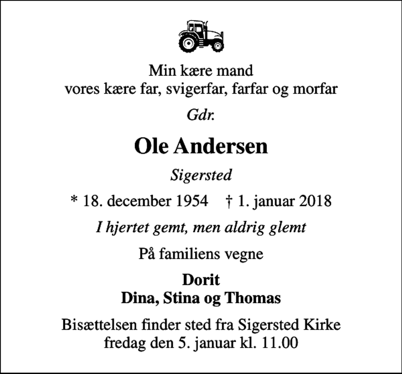 <p>Min kære mand vores kære far, svigerfar, farfar og morfar<br />Gdr.<br />Ole Andersen<br />Sigersted<br />* 18. december 1954 ✝ 1. januar 2018<br />I hjertet gemt, men aldrig glemt<br />På familiens vegne<br />Dorit Dina, Stina og Thomas<br />Bisættelsen finder sted fra Sigersted Kirke fredag den 5. januar kl. 11.00</p>