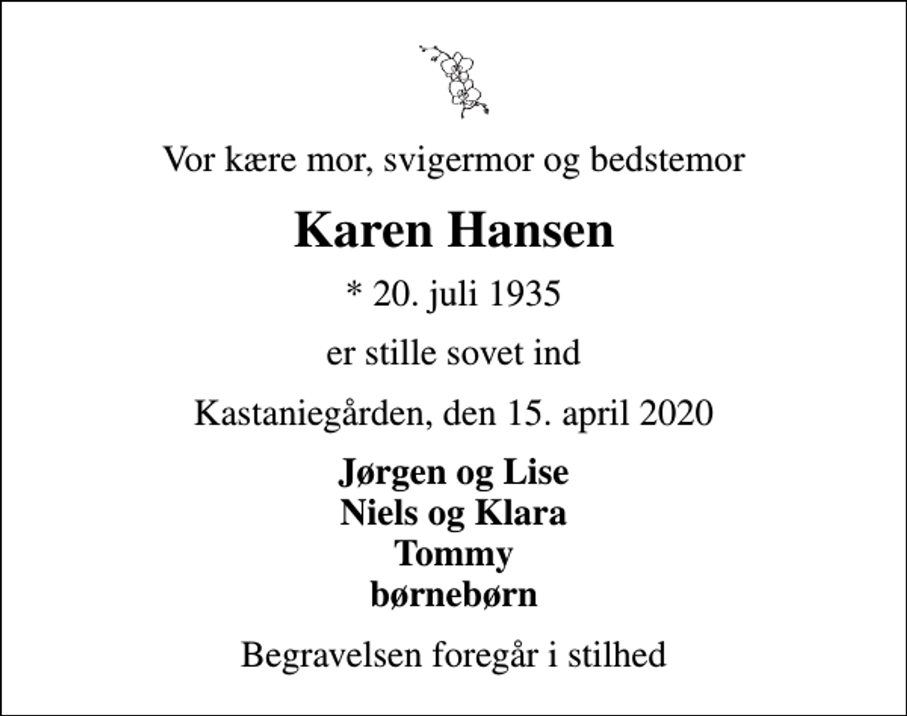 <p>Vor kære mor, svigermor og bedstemor<br />Karen Hansen<br />* 20. juli 1935<br />er stille sovet ind<br />Kastaniegården, den 15. april 2020<br />Jørgen og Lise Niels og Klara Tommy børnebørn<br />Begravelsen foregår i stilhed</p>