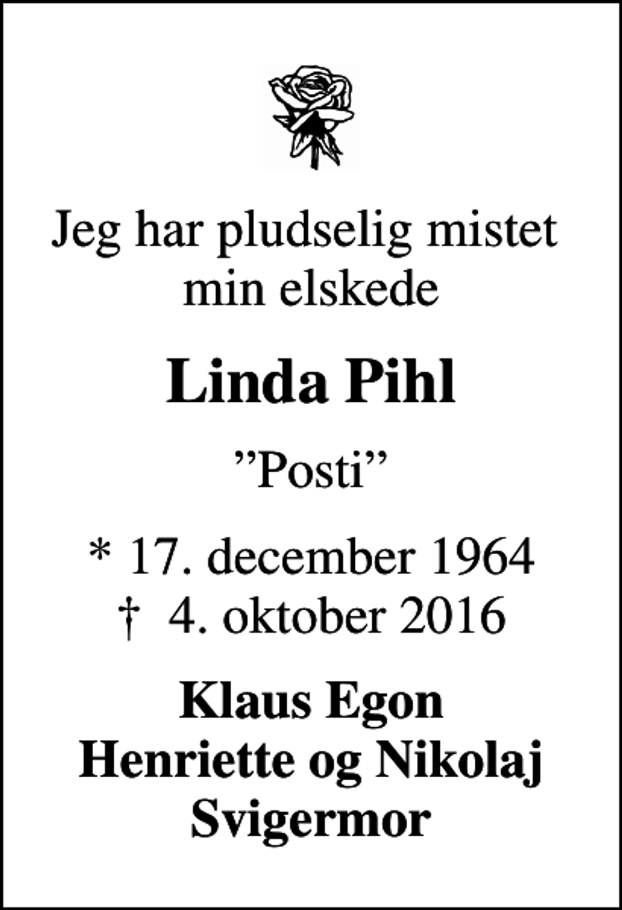 <p>Jeg har pludselig mistet min elskede<br />Linda Pihl<br />Posti<br />* 17. december 1964<br />✝ 4. oktober 2016<br />Klaus Egon Henriette og Nikolaj Svigermor</p>