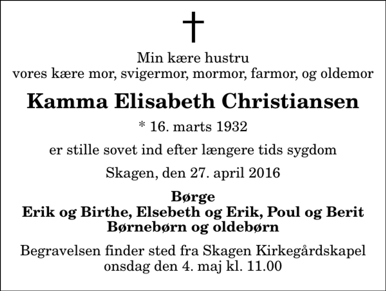 <p>Min kære hustru vores kære mor, svigermor, mormor, farmor, og oldemor<br />Kamma Elisabeth Christiansen<br />* 16. marts 1932<br />er stille sovet ind efter længere tids sygdom<br />Skagen, den 27. april 2016<br />Børge Erik og Birthe, Elsebeth og Erik, Poul og Berit Børnebørn og oldebørn<br />Begravelsen finder sted fra Skagen Kirkegårdskapel onsdag den 4. maj kl. 11.00</p>