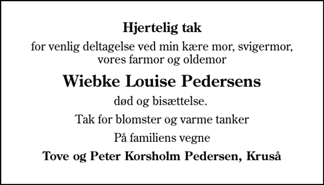 <p>Hjertelig tak<br />for venlig deltagelse ved min kære mor, svigermor, vores farmor og oldemor<br />Wiebke Louise Pedersens<br />død og bisættelse.<br />Tak for blomster og varme tanker<br />På familiens vegne<br />Tove og Peter Korsholm Pedersen, Kruså</p>