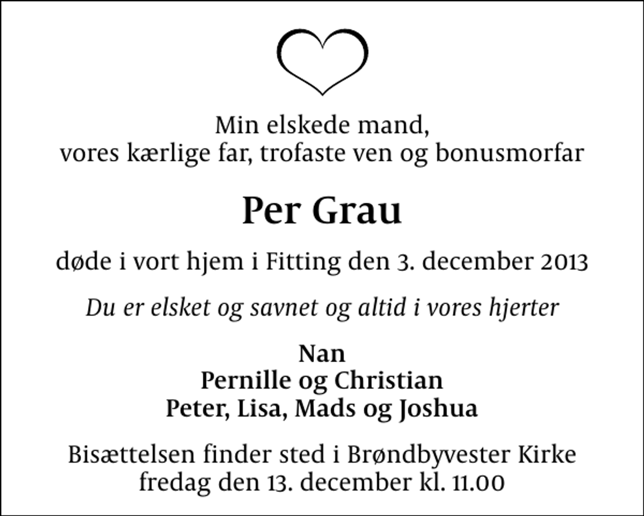 <p>Min elskede mand, vores kærlige far, trofaste ven og bonusmorfar<br />Per Grau<br />døde i vort hjem i Fitting den 3. december 2013<br />Du er elsket og savnet og altid i vores hjerter<br />Nan Pernille og Christian Peter, Lisa, Mads og Joshua<br />Bisættelsen finder sted i Brøndbyvester Kirke fredag den 13. december kl. 11.00</p>
