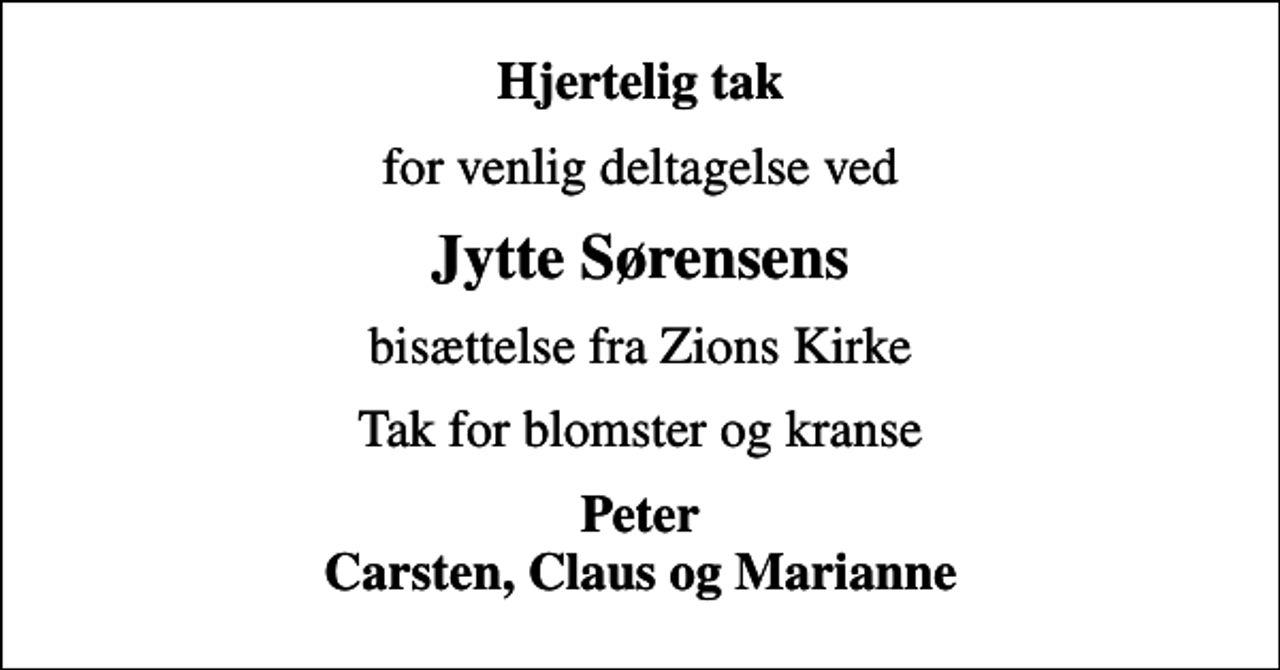 <p>Hjertelig tak<br />for venlig deltagelse ved<br />Jytte Sørensens<br />bisættelse fra Zions Kirke<br />Tak for blomster og kranse<br />Peter Carsten, Claus og Marianne</p>