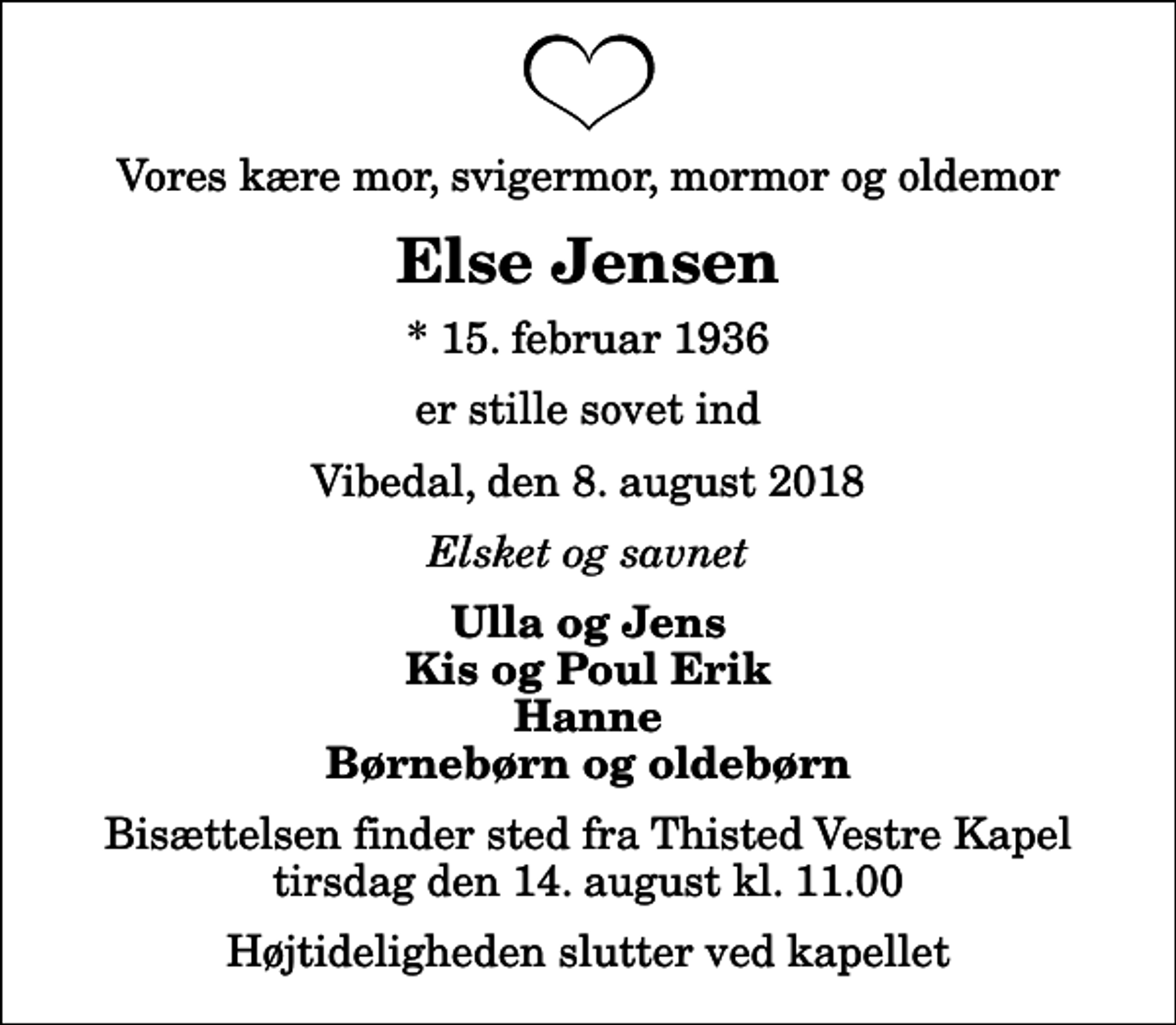 <p>Vores kære mor, svigermor, mormor og oldemor<br />Else Jensen<br />* 15. februar 1936<br />er stille sovet ind<br />Vibedal, den 8. august 2018<br />Elsket og savnet<br />Ulla og Jens Kis og Poul Erik Hanne Børnebørn og oldebørn<br />Bisættelsen finder sted fra Thisted Vestre Kapel tirsdag den 14. august kl. 11.00 Højtideligheden slutter ved kapellet</p>