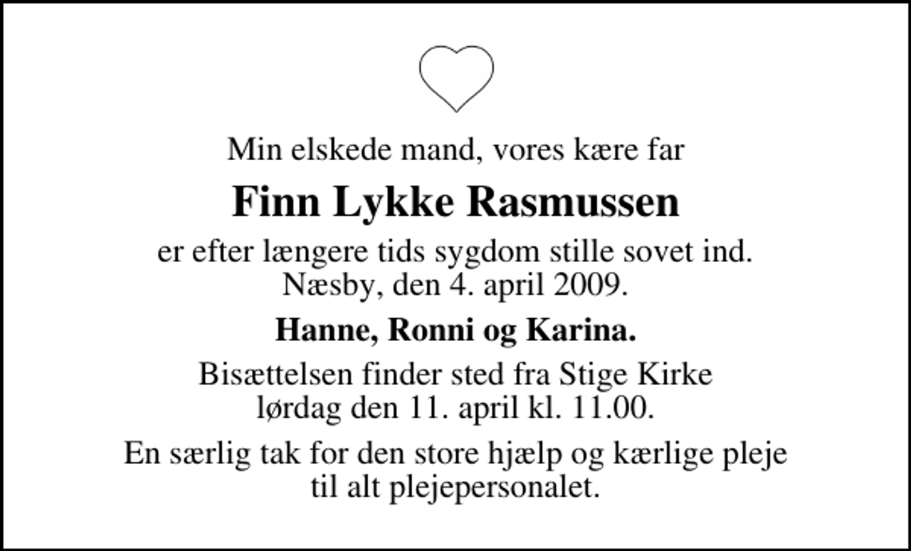 <p>Min elskede mand, vores kære far<br />Finn Lykke Rasmussen<br />er efter længere tids sygdom stille sovet ind. Næsby, den 4. april 2009.<br />Hanne, Ronni og Karina.<br />Bisættelsen finder sted fra Stige Kirke lørdag den 11. april kl. 11.00<br />En særlig tak for den store hjælp og kærlige pleje til alt plejepersonalet.</p>