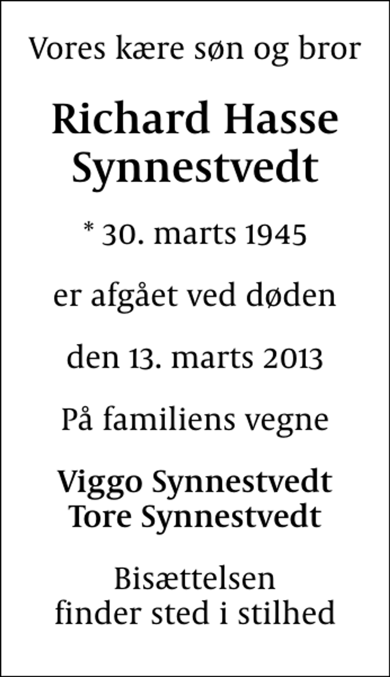 <p>Vores kære søn og bror<br />Richard Hasse Synnestvedt<br />* 30. marts 1945<br />er afgået ved døden<br />den 13. marts 2013<br />På familiens vegne<br />Viggo Synnestvedt Tore Synnestvedt<br />Bisættelsen finder sted i stilhed</p>