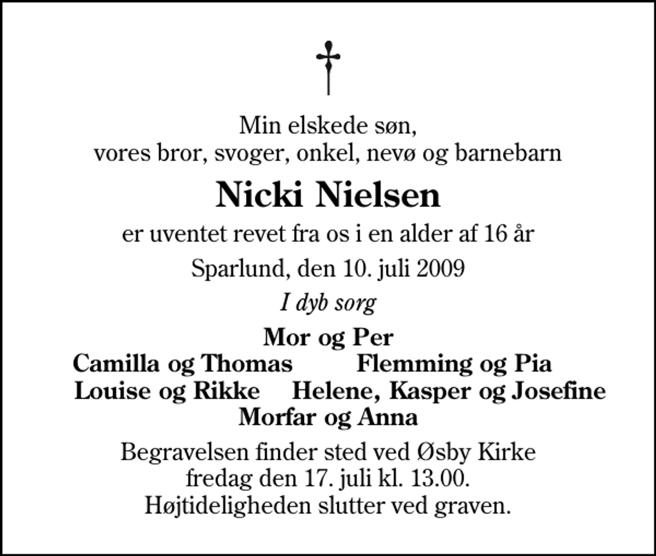 <p>Min elskede søn, vores bror, svoger, onkel, nevø og barnebarn<br />Nicki Nielsen<br />er uventet revet fra os i en alder af 16 år<br />Sparlund, den 10. juli 2009<br />I dyb sorg<br />Mor og Per Camilla og Thomas Flemming og Pia Louise og Rikke Helene, Kasper og Josefine Morfar og Anna<br />Begravelsen finder sted ved Øsby Kirke fredag den 17. juli kl. 13.00 Højtideligheden slutter ved graven.</p>