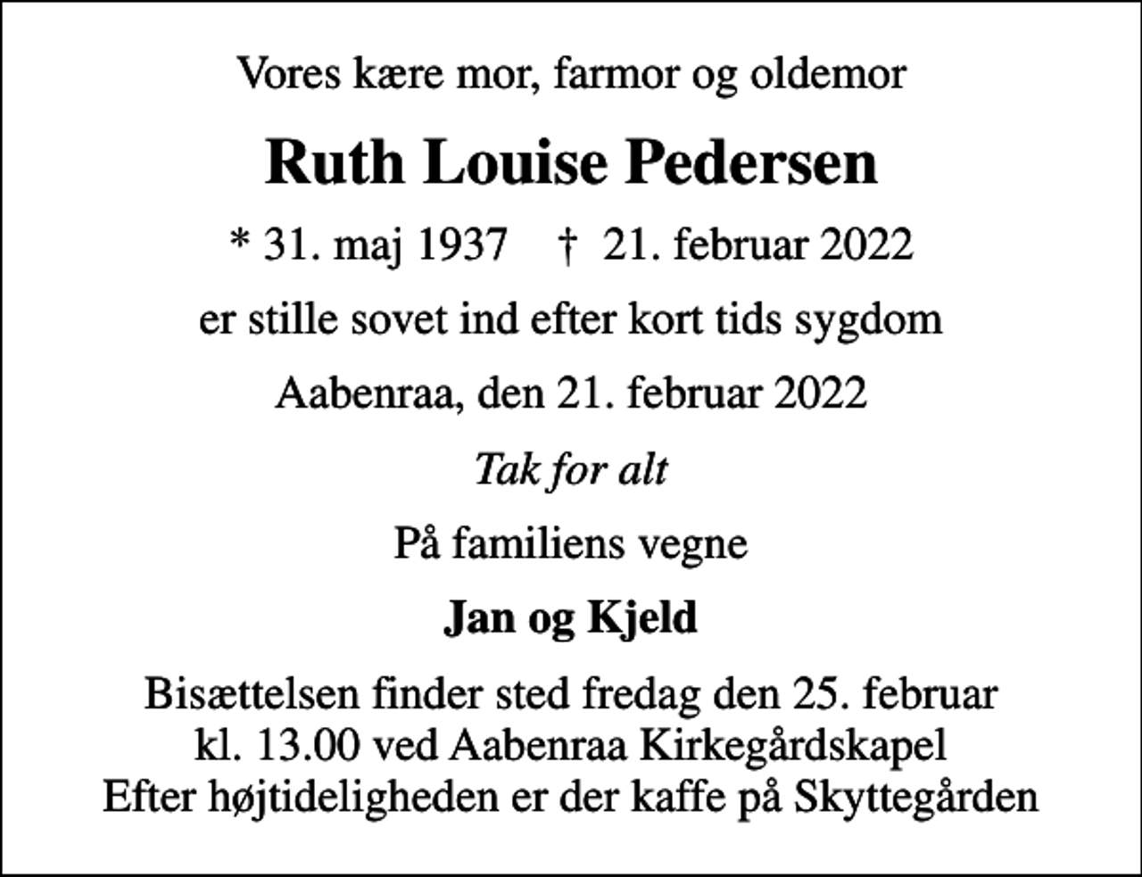<p>Vores kære mor, farmor og oldemor<br />Ruth Louise Pedersen<br />* 31. maj 1937 ✝ 21. februar 2022<br />er stille sovet ind efter kort tids sygdom<br />Aabenraa, den 21. februar 2022<br />Tak for alt<br />På familiens vegne<br />Jan og Kjeld<br />Bisættelsen finder sted fredag den 25. februar kl. 13.00 ved Aabenraa Kirkegårdskapel Efter højtideligheden er der kaffe på Skyttegården</p>