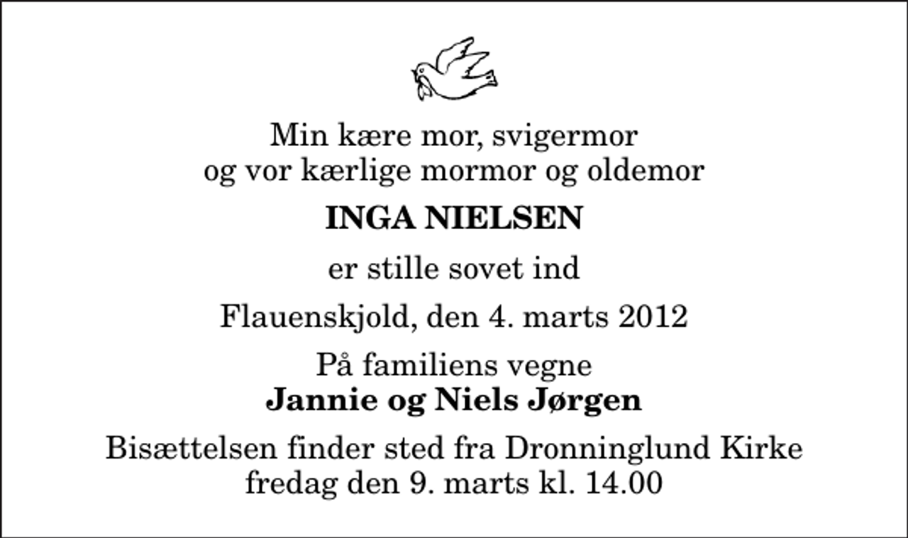<p>Min kære mor, svigermor og vor kærlige mormor og oldemor<br />Inga Nielsen<br />er stille sovet ind<br />Flauenskjold, den 4. marts 2012<br />På familiens vegne<br />Jannie og Niels Jørgen<br />Bisættelsen finder sted fra Dronninglund Kirke fredag den 9. marts kl. 14.00</p>