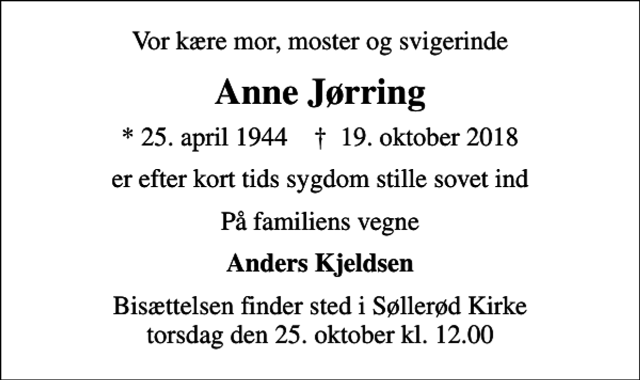 <p>Vor kære mor, moster og svigerinde<br />Anne Jørring<br />* 25. april 1944 ✝ 19. oktober 2018<br />er efter kort tids sygdom stille sovet ind<br />På familiens vegne<br />Anders Kjeldsen<br />Bisættelsen finder sted i Søllerød Kirke torsdag den 25. oktober kl. 12.00</p>