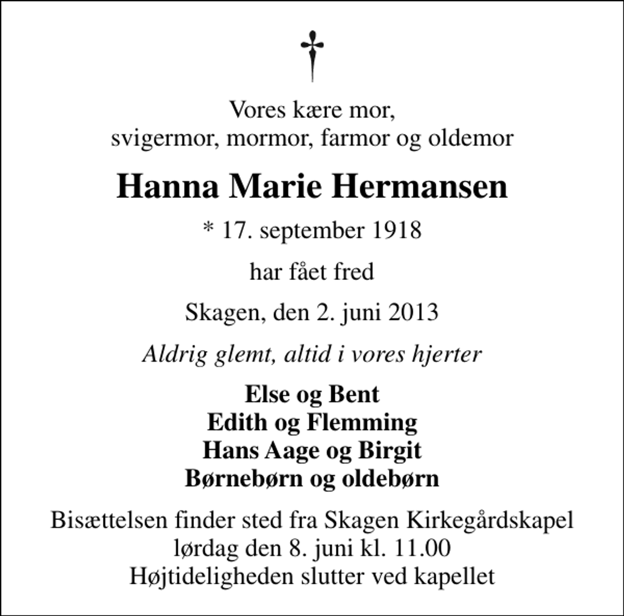<p>Vores kære mor, svigermor, mormor, farmor og oldemor<br />Hanna Marie Hermansen<br />* 17. september 1918<br />har fået fred<br />Skagen, den 2. juni 2013<br />Aldrig glemt, altid i vores hjerter<br />Else og Bent Edith og Flemming Hans Aage og Birgit Børnebørn og oldebørn<br />Bisættelsen finder sted fra Skagen Kirkegårdskapel lørdag den 8. juni kl. 11.00 Højtideligheden slutter ved kapellet</p>