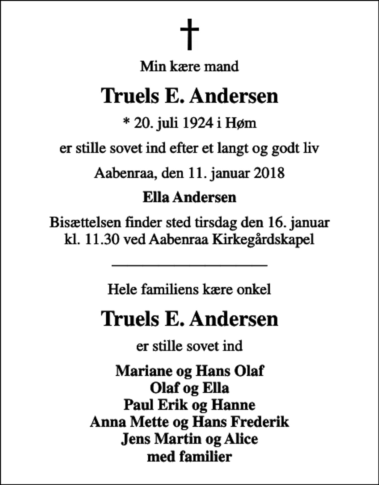 <p>Min kære mand<br />Truels E. Andersen<br />* 20. juli 1924 i Høm<br />er stille sovet ind efter et langt og godt liv<br />Aabenraa, den 11. januar 2018<br />Ella Andersen<br />Bisættelsen finder sted tirsdag den 16. januar kl. 11.30 ved Aabenraa Kirkegårdskapel<br />Hele familiens kære onkel<br />Truels E. Andersen<br />er stille sovet ind<br />Mariane og Hans Olaf Olaf og Ella Paul Erik og Hanne Anna Mette og Hans Frederik Jens Martin og Alice med familier</p>
