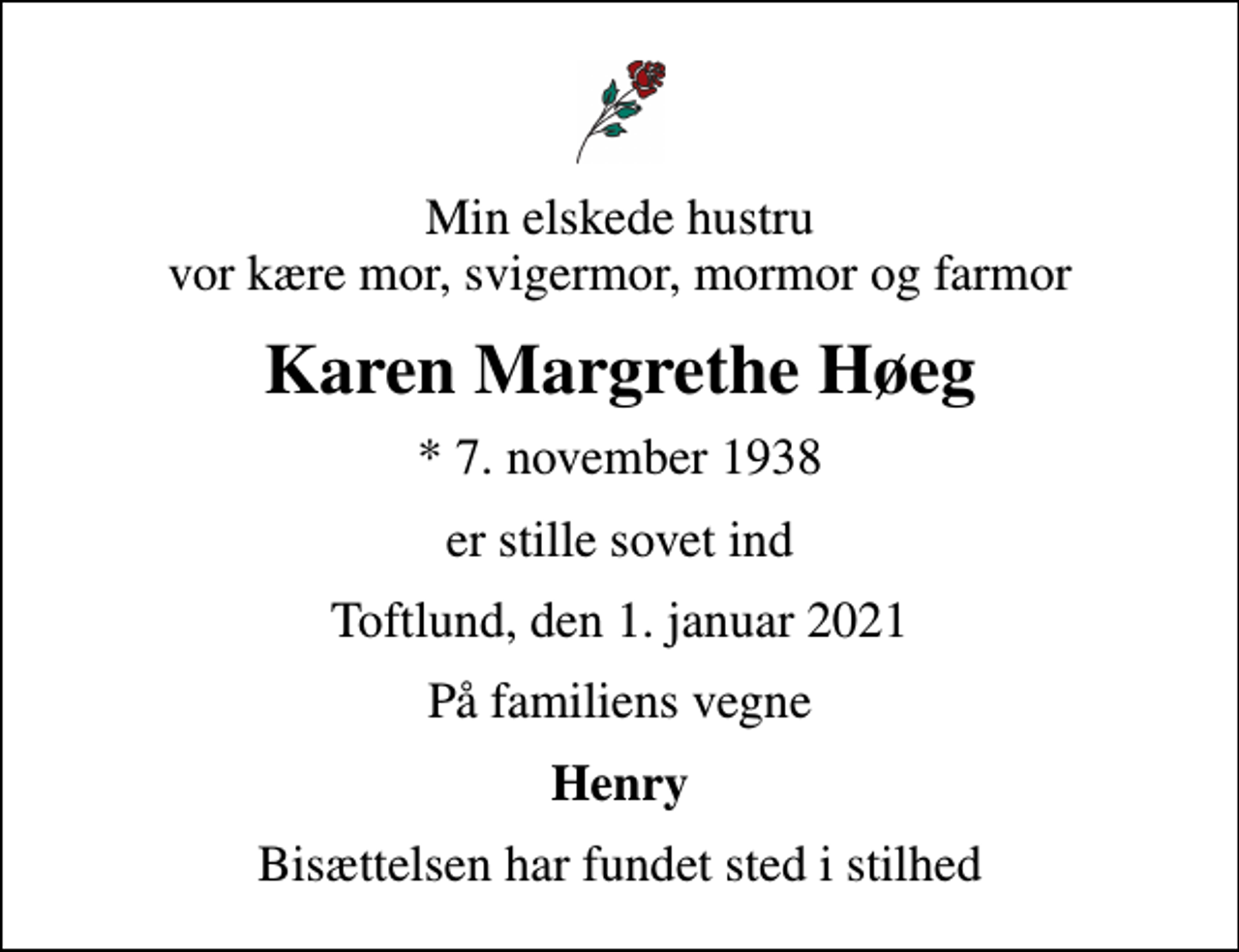 <p>Min elskede hustru vor kære mor, svigermor, mormor og farmor<br />Karen Margrethe Høeg<br />* 7. november 1938<br />er stille sovet ind<br />Toftlund, den 1. januar 2021<br />På familiens vegne<br />Henry<br />Bisættelsen har fundet sted i stilhed</p>